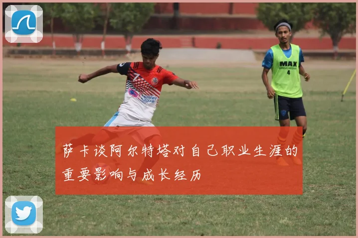 萨卡谈阿尔特塔对自己职业生涯的重要影响与成长经历