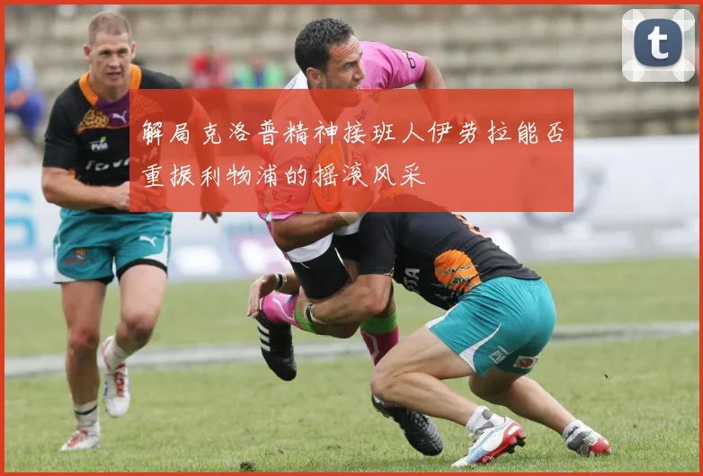 解局克洛普精神接班人伊劳拉能否重振利物浦的摇滚风采