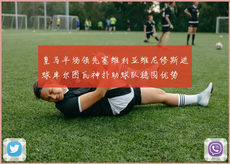 皇马半场领先塞维利亚维尼修斯进球库尔图瓦神扑助球队稳固优势