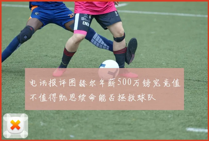 电讯报评图赫尔年薪500万镑究竟值不值得凯恩续命能否拯救球队