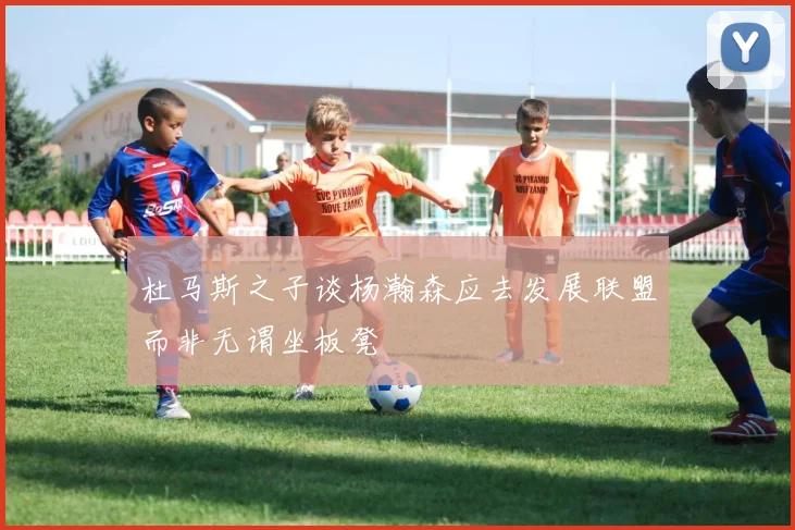 杜马斯之子谈杨瀚森应去发展联盟而非无谓坐板凳