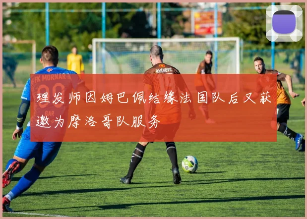 理发师因姆巴佩结缘法国队后又获邀为摩洛哥队服务