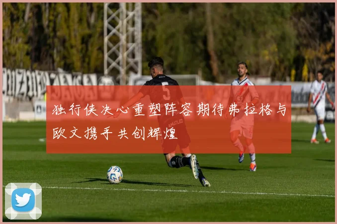 独行侠决心重塑阵容期待弗拉格与欧文携手共创辉煌