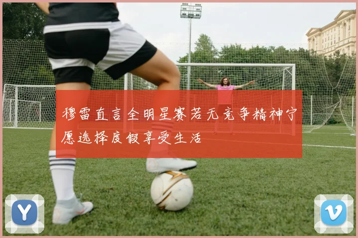 穆雷直言全明星赛若无竞争精神宁愿选择度假享受生活