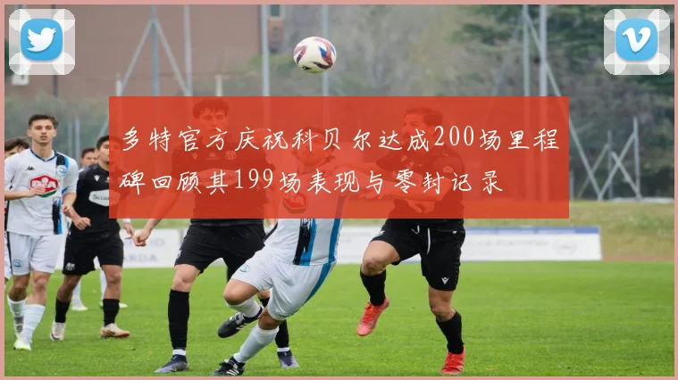 多特官方庆祝科贝尔达成200场里程碑回顾其199场表现与零封记录