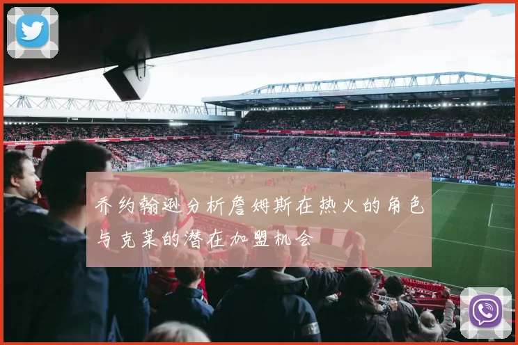 乔约翰逊分析詹姆斯在热火的角色与克莱的潜在加盟机会