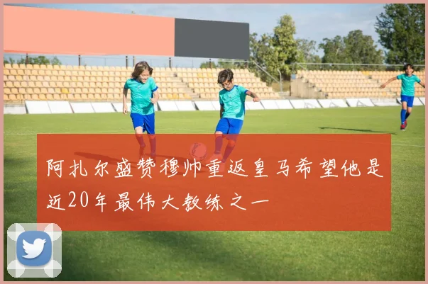 阿扎尔盛赞穆帅重返皇马希望他是近20年最伟大教练之一