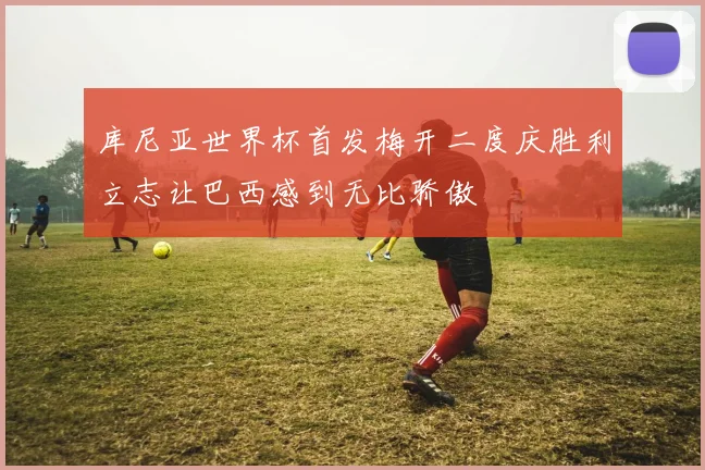 库尼亚世界杯首发梅开二度庆胜利立志让巴西感到无比骄傲