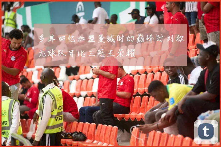 多库回忆加盟曼城时的巅峰时刻称无球队可比三冠王荣耀