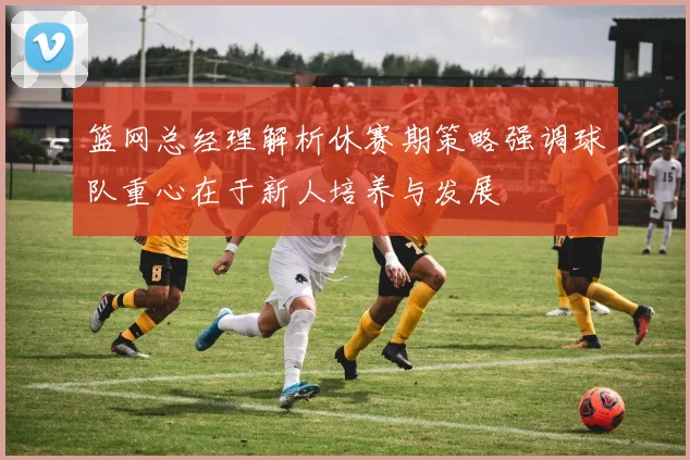 篮网总经理解析休赛期策略强调球队重心在于新人培养与发展
