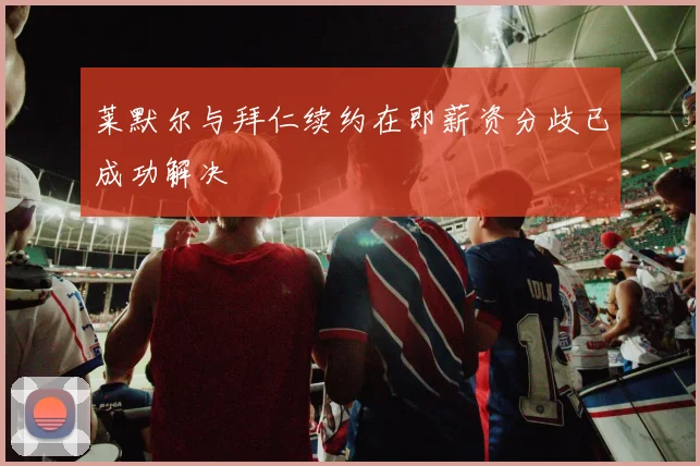 莱默尔与拜仁续约在即薪资分歧已成功解决