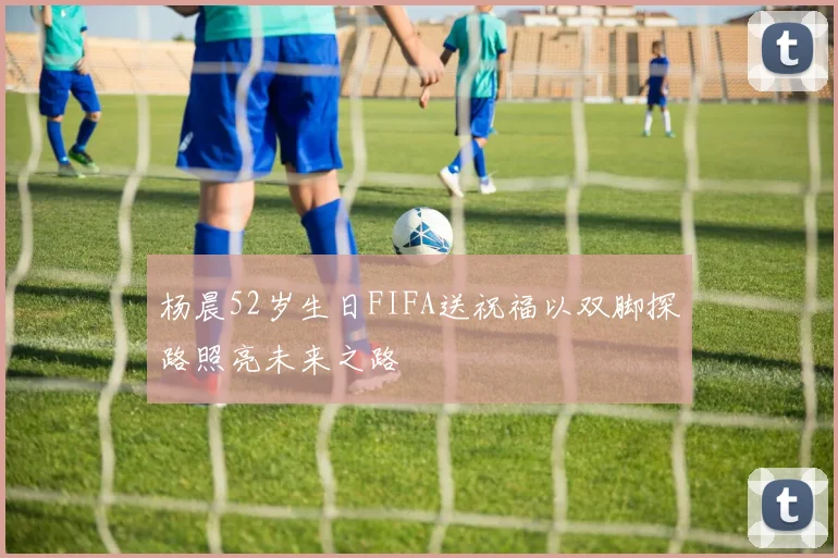 杨晨52岁生日FIFA送祝福以双脚探路照亮未来之路
