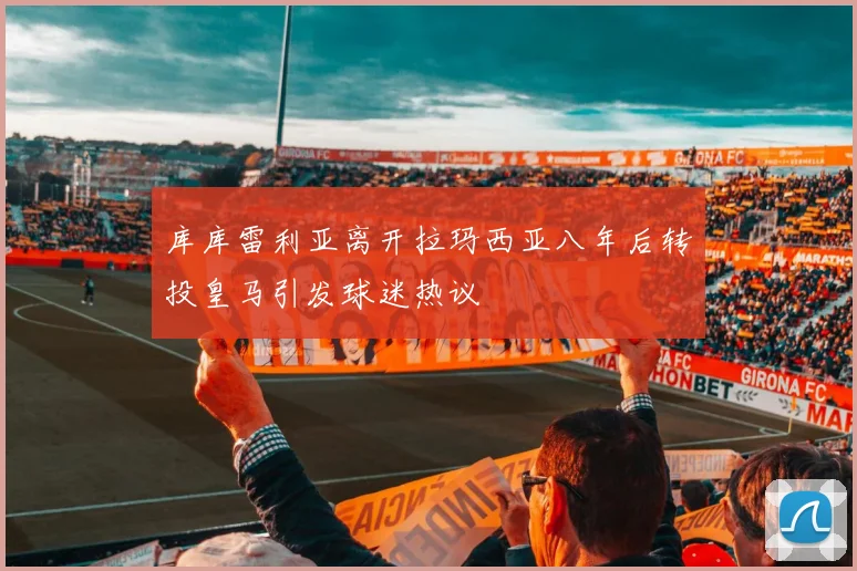 库库雷利亚离开拉玛西亚八年后转投皇马引发球迷热议