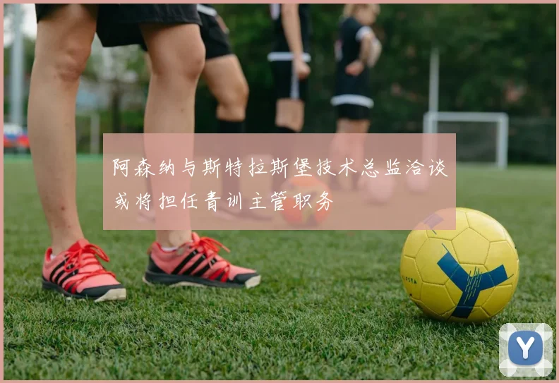 阿森纳与斯特拉斯堡技术总监洽谈或将担任青训主管职务