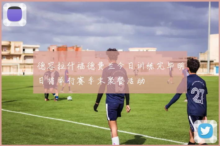 德容拉什福德费兰今日训练完毕明日将举行赛季末聚餐活动