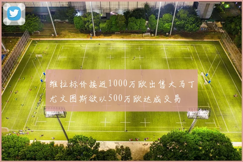 维拉标价接近1000万欧出售大马丁尤文图斯欲以500万欧达成交易
