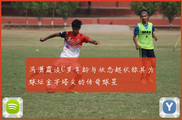 冯潇霆谈C罗年龄与状态起伏称其为球坛金字塔尖的传奇球星