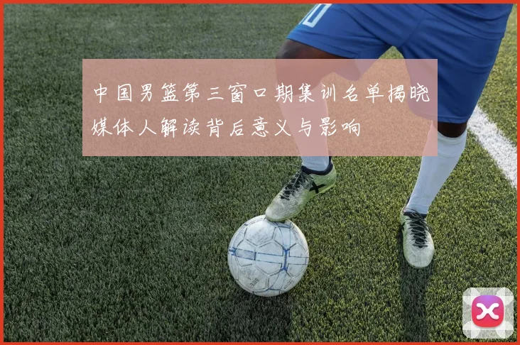 中国男篮第三窗口期集训名单揭晓媒体人解读背后意义与影响