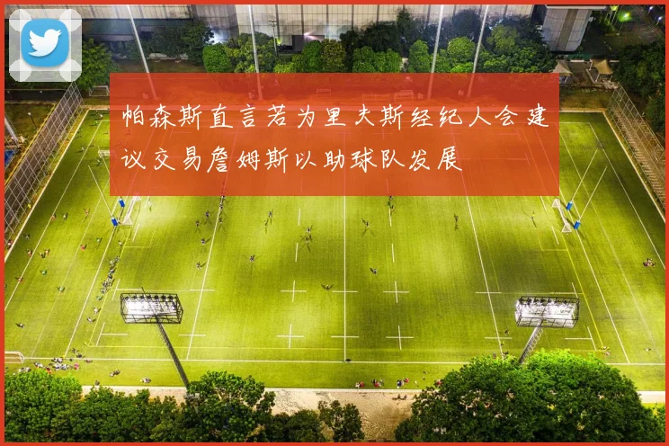 帕森斯直言若为里夫斯经纪人会建议交易詹姆斯以助球队发展