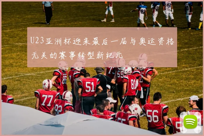 U23亚洲杯迎来最后一届与奥运资格无关的赛事转型新纪元