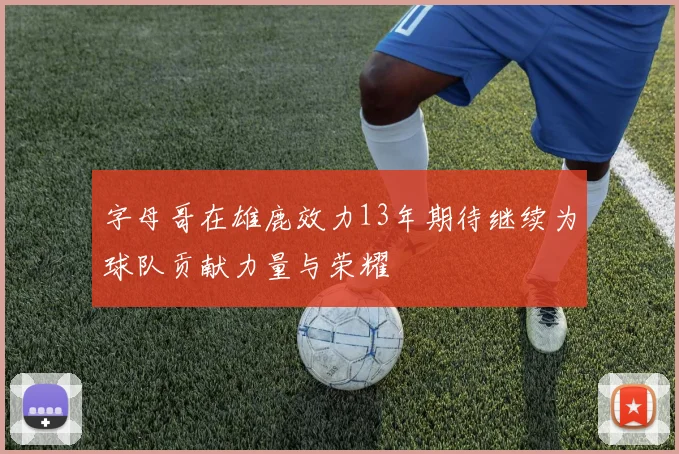 字母哥在雄鹿效力13年期待继续为球队贡献力量与荣耀