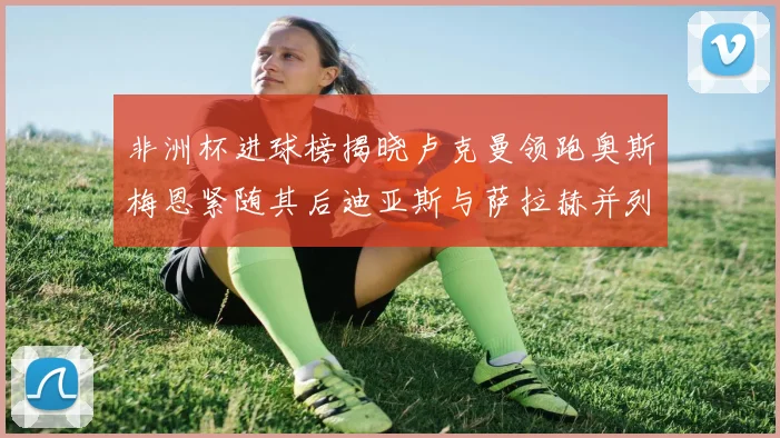 非洲杯进球榜揭晓卢克曼领跑奥斯梅恩紧随其后迪亚斯与萨拉赫并列第三