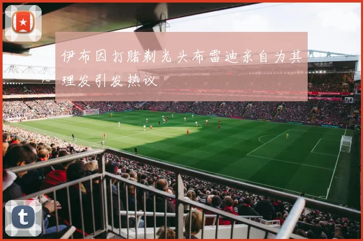 伊布因打赌剃光头布雷迪亲自为其理发引发热议