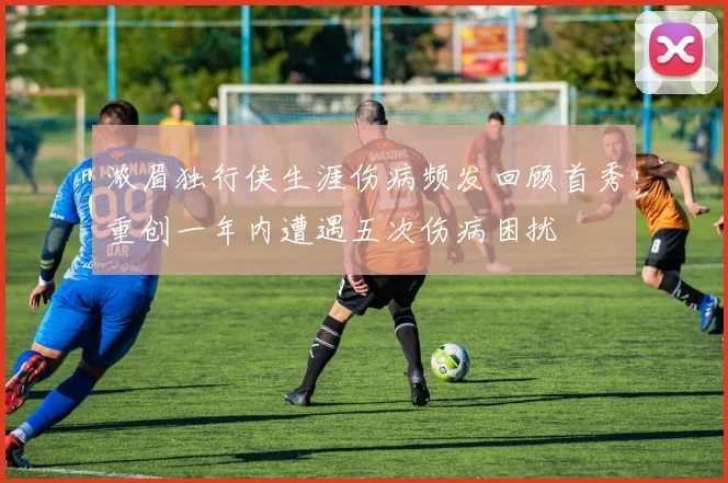 浓眉独行侠生涯伤病频发回顾首秀重创一年内遭遇五次伤病困扰