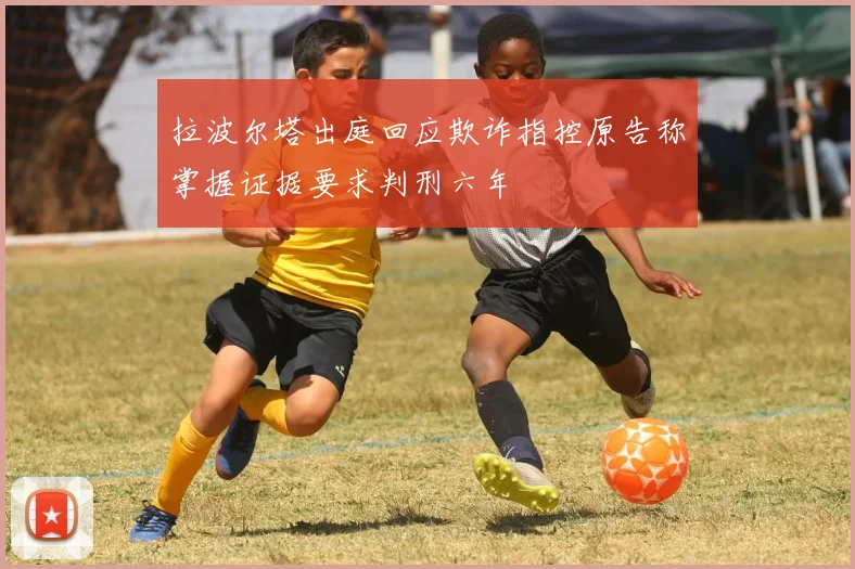 拉波尔塔出庭回应欺诈指控原告称掌握证据要求判刑六年
