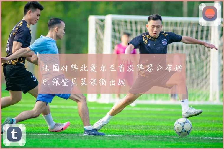 法国对阵北爱尔兰首发阵容公布姆巴佩登贝莱领衔出战