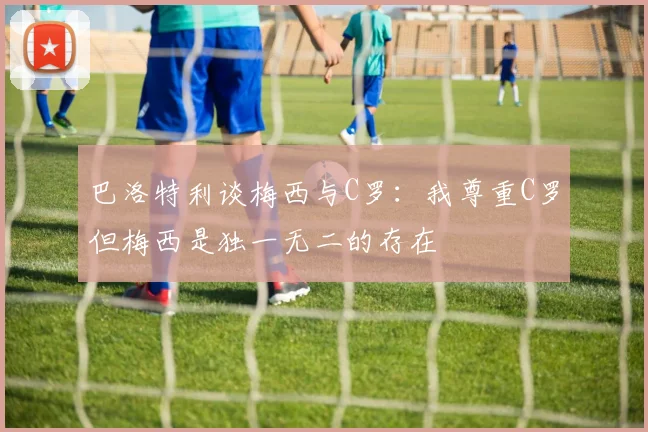 巴洛特利谈梅西与C罗：我尊重C罗但梅西是独一无二的存在