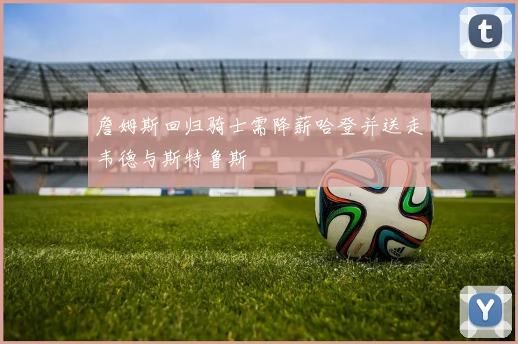 詹姆斯回归骑士需降薪哈登并送走韦德与斯特鲁斯